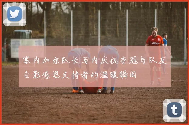 塞内加尔队长马内庆祝夺冠与队友合影感恩支持者的温暖瞬间