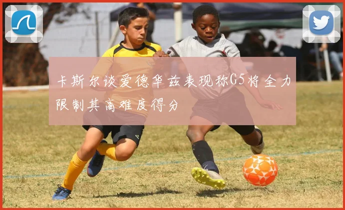 卡斯尔谈爱德华兹表现称G5将全力限制其高难度得分