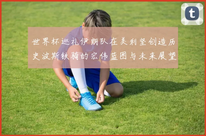 世界杯巡礼伊朗队在美利坚创造历史波斯铁骑的宏伟蓝图与未来展望