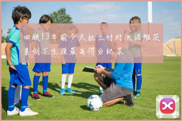 回顾13年前今天杜兰特对决诺维茨基创下生涯最高得分纪录