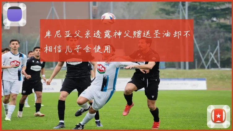 库尼亚父亲透露神父赠送圣油却不相信儿子会使用
