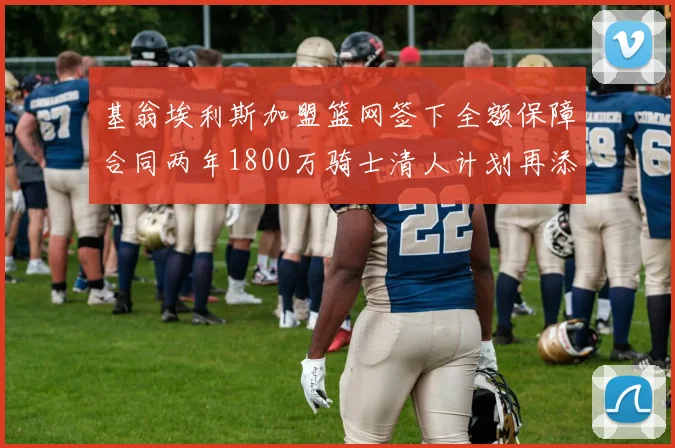 基翁埃利斯加盟篮网签下全额保障合同两年1800万骑士清人计划再添新动态
