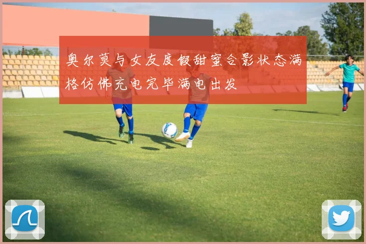 奥尔莫与女友度假甜蜜合影状态满格仿佛充电完毕满电出发