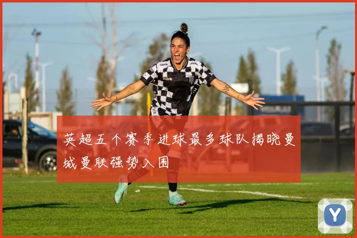 英超五个赛季进球最多球队揭晓曼城曼联强势入围
