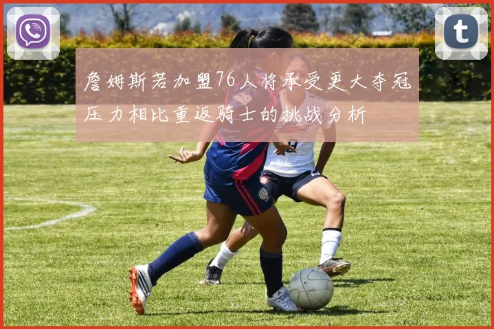 詹姆斯若加盟76人将承受更大夺冠压力相比重返骑士的挑战分析