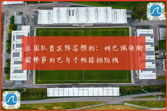 法国队首发阵容预测：姆巴佩领衔前锋萨利巴与于帕搭档防线