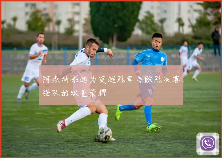 阿森纳崛起为英超冠军与欧冠决赛强队的双重荣耀