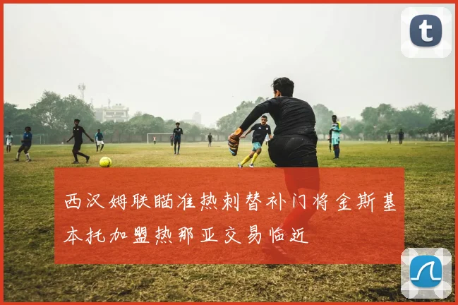 西汉姆联瞄准热刺替补门将金斯基本托加盟热那亚交易临近