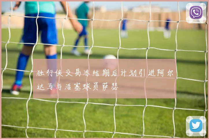 独行侠交易冻结期后计划引进阿尔达马与活塞球员萨瑟