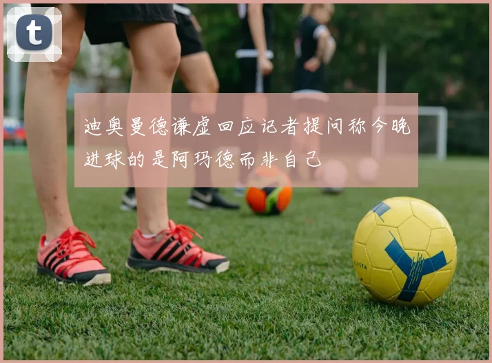 迪奥曼德谦虚回应记者提问称今晚进球的是阿玛德而非自己