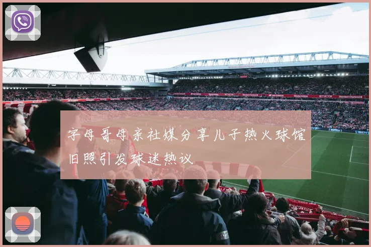 字母哥母亲社媒分享儿子热火球馆旧照引发球迷热议