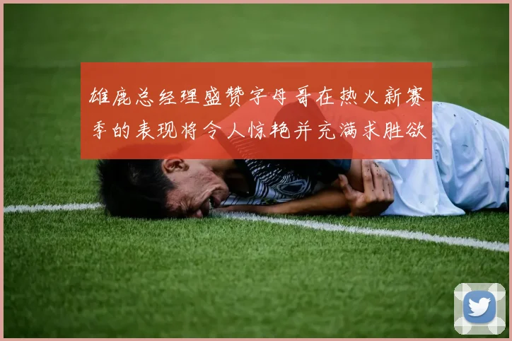 雄鹿总经理盛赞字母哥在热火新赛季的表现将令人惊艳并充满求胜欲