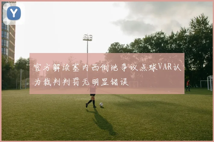 官方解读塞内西倒地争议点球VAR认为裁判判罚无明显错误