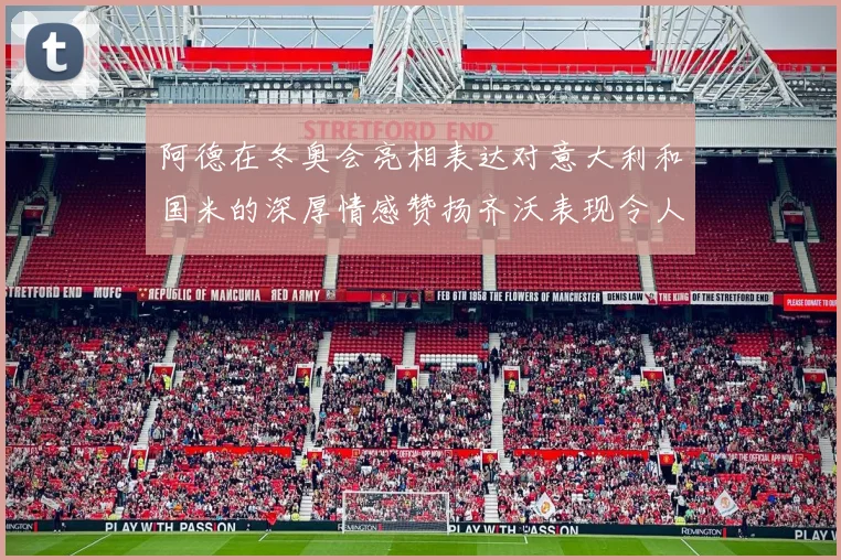 阿德在冬奥会亮相表达对意大利和国米的深厚情感赞扬齐沃表现令人惊喜