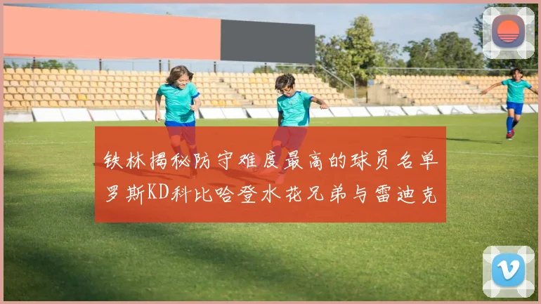 铁林揭秘防守难度最高的球员名单罗斯KD科比哈登水花兄弟与雷迪克
