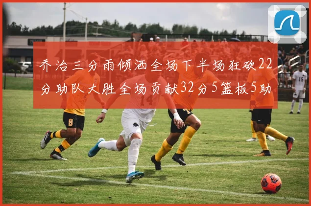 乔治三分雨倾洒全场下半场狂砍22分助队大胜全场贡献32分5篮板5助攻
