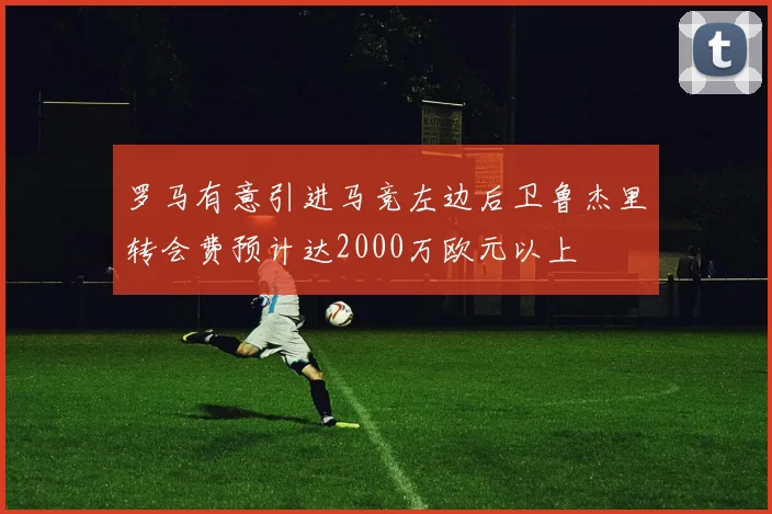 罗马有意引进马竞左边后卫鲁杰里转会费预计达2000万欧元以上