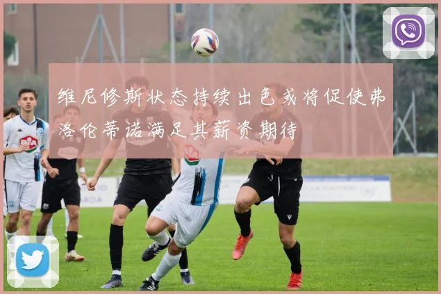 维尼修斯状态持续出色或将促使弗洛伦蒂诺满足其薪资期待