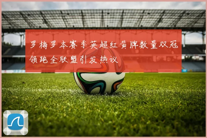 罗梅罗本赛季英超红黄牌数量双冠领跑全联盟引发热议