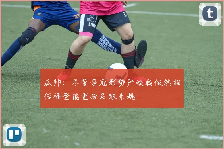 瓜帅：尽管争冠形势严峻我依然相信福登能重拾足球乐趣