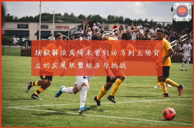 杨毅解读周琦未曾到访马刺主场背后的发展联盟经历与挑战