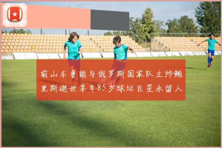 前山东鲁能与俄罗斯国家队主帅鲍里斯逝世享年85岁球坛巨星永留人间