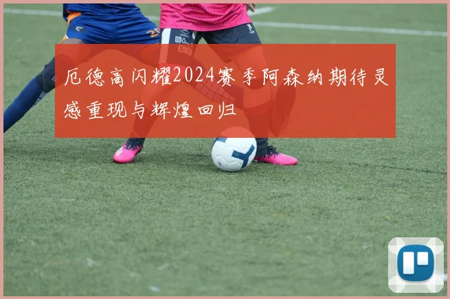 厄德高闪耀2024赛季阿森纳期待灵感重现与辉煌回归