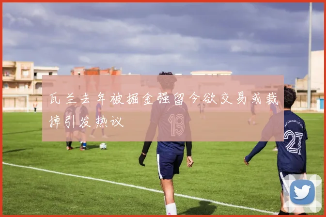 瓦兰去年被掘金强留今欲交易或裁掉引发热议