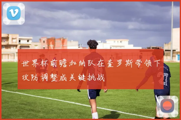 世界杯前瞻加纳队在奎罗斯带领下攻防调整成关键挑战